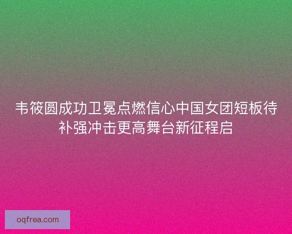 韦筱圆成功卫冕点燃信心中国女团短板待补强冲击更高舞台新征程启