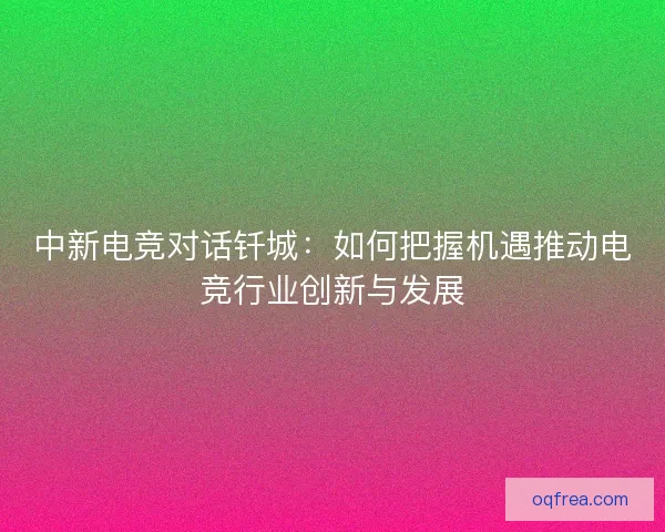 中新电竞对话钎城：如何把握机遇推动电竞行业创新与发展