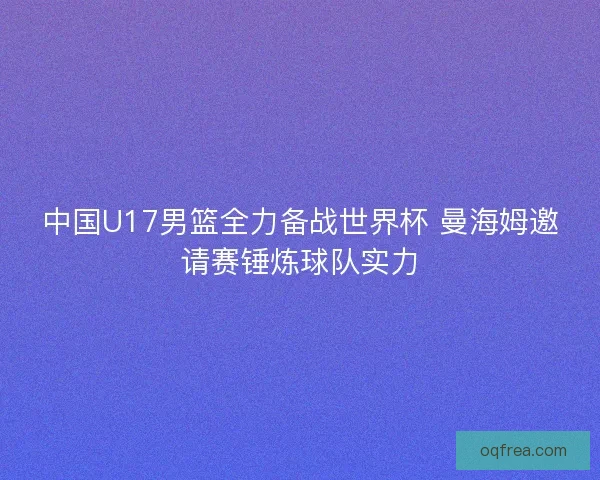 中国U17男篮全力备战世界杯 曼海姆邀请赛锤炼球队实力